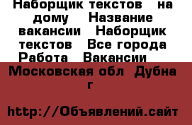 Наборщик текстов ( на дому) › Название вакансии ­ Наборщик текстов - Все города Работа » Вакансии   . Московская обл.,Дубна г.